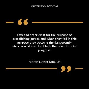 Law and order exist for the purpose of establishing justice and when they fail in this purpose they become the dangerously structured dams that block the flow of social progress.