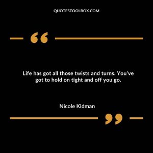 Life has got all those twists and turns. You’ve got to hold on tight and off you go.