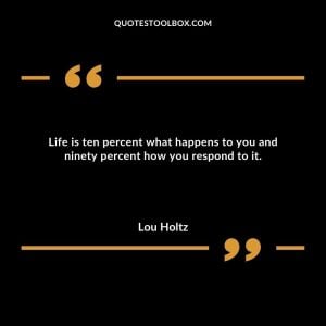 Life is ten percent what happens to you and ninety percent how you respond to it.