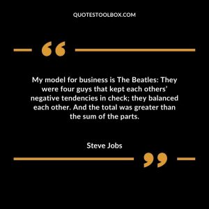 My model for business is The Beatles: They were four guys that kept each others’ negative tendencies in check; they balanced each other. And the total was greater than the sum of the parts.