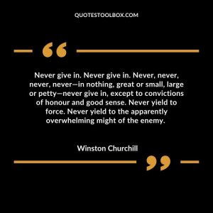 Never give in. Never give in. Never, never, never, never—in nothing, great or small, large or petty—never give in, except to convictions of honour and good sense. Never yield to force. Never yield to the apparently overwhelming might of the enemy.
