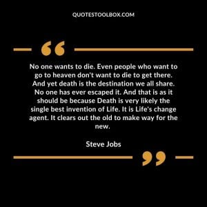 No one wants to die. Even people who want to go to heaven don't want to die to get there. And yet death is the destination we all share. No one has ever escaped it. And that is as it should be because Death is very likely the single best invention of Life. It is Life's change agent. It clears out the old to make way for the new.