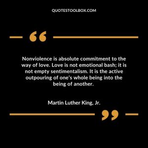 Nonviolence is absolute commitment to the way of love. Love is not emotional bash; it is not empty sentimentalism. It is the active outpouring of one’s whole being into the being of another.