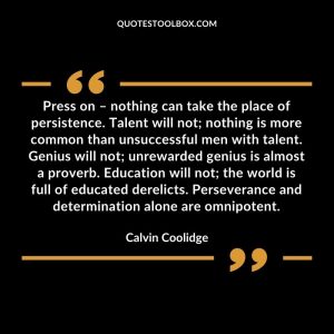 Press on – nothing can take the place of persistence. Talent will not; nothing is more common than unsuccessful men with talent. Genius will not; unrewarded genius is almost a proverb. Education will not; the world is full of educated derelicts. Perseverance and determination alone are omnipotent