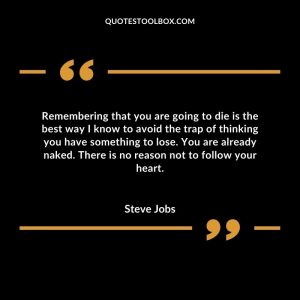 Remembering that you are going to die is the best way I know to avoid the trap of thinking you have something to lose. You are already naked. There is no reason not to follow your heart.
