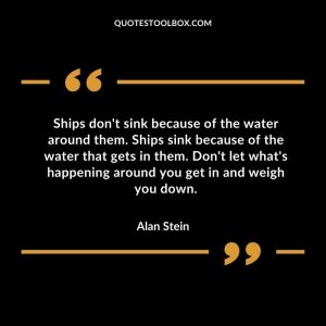 Ships don't sink because of the water around them. Ships sink because of the water that gets in them. Don't let what's happening around you get in and weigh you down