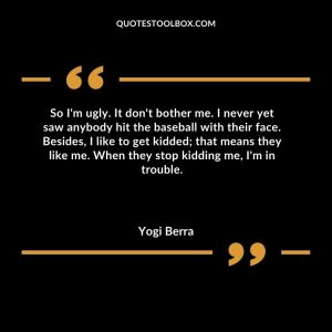So I'm ugly.  It don't bother me.  I never yet saw anybody hit the baseball with their face.  Besides, I like to get kidded; that means they like me. When they stop kidding me, I'm in trouble