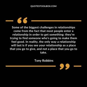 Some of the biggest challenges in relationships come from the fact that most people enter a relationship in order to get something: they're trying to find someone who's going to make them feel good. In reality, the only way a relationship will last is if you see your relationship as a place that you go to give, and not a place that you go to take.