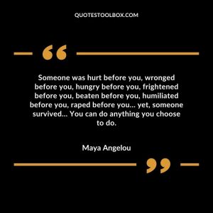 Someone was hurt before you, wronged before you, hungry before you, frightened before you, beaten before you, humiliated before you, raped before you… yet, someone survived… You can do anything you choose to do.