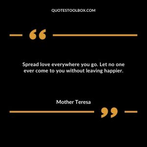Spread love everywhere you go. Let no one ever come to you without leaving happier.
