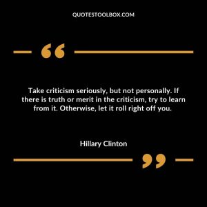 Take criticism seriously, but not personally. If there is truth or merit in the criticism, try to learn from it. Otherwise, let it roll right off you.