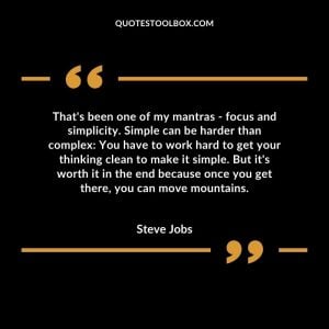 That's been one of my mantras - focus and simplicity. Simple can be harder than complex: You have to work hard to get your thinking clean to make it simple. But it's worth it in the end because once you get there, you can move mountains.