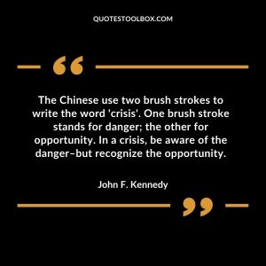 The Chinese use two brush strokes to write the word 'crisis'. One brush stroke stands for danger; the other for opportunity. In a crisis, be aware of the danger–but recognize the opportunity