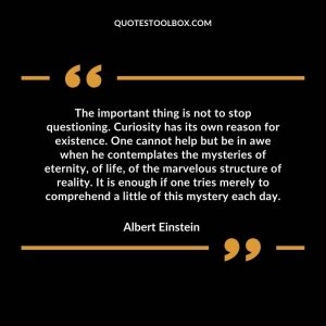 The important thing is not to stop questioning. Curiosity has its own reason for existence. One cannot help but be in awe when he contemplates the mysteries of eternity, of life, of the marvelous structure of reality. It is enough if one tries merely to comprehend a little of this mystery each day.
