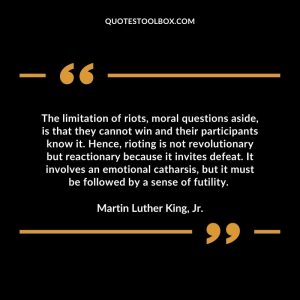 The limitation of riots, moral questions aside, is that they cannot win and their participants know it. Hence, rioting is not revolutionary but reactionary because it invites defeat. It involves an emotional catharsis, but it must be followed by a sense of futility.