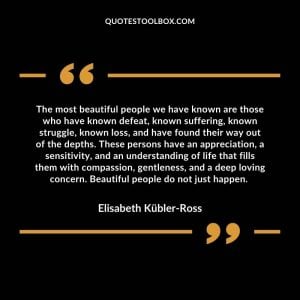 The most beautiful people we have known are those who have known defeat, known suffering, known struggle, known loss, and have found their way out of the depths. These persons have an appreciation, a sensitivity, and an understanding of life that fills them with compassion, gentleness, and a deep loving concern. Beautiful people do not just happen.