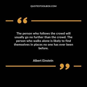 The person who follows the crowd will usually go no further than the crowd. The person who walks alone is likely to find themselves in places no one has ever been before.