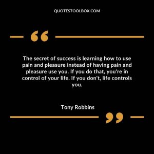 The secret of success is learning how to use pain and pleasure instead of having pain and pleasure use you. If you do that, you're in control of your life. If you don't, life controls you.