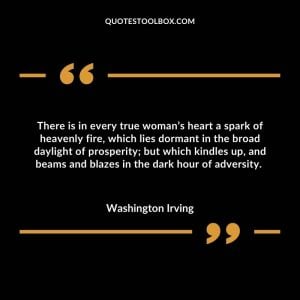 There is in every true woman’s heart a spark of heavenly fire, which lies dormant in the broad daylight of prosperity; but which kindles up, and beams and blazes in the dark hour of adversity.