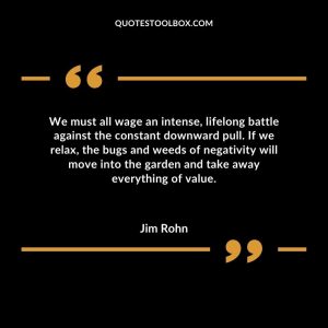 We must all wage an intense, lifelong battle against the constant downward pull. If we relax, the bugs and weeds of negativity will move into the garden and take away everything of value.
