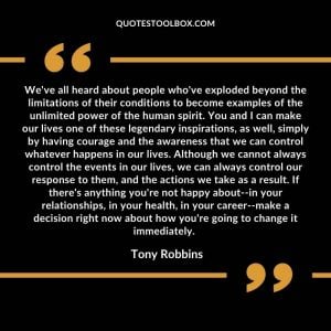 We've all heard about people who've exploded beyond the limitations of their conditions to become examples of the unlimited power of the human spirit. You and I can make our lives one of these legendary inspirations, as well, simply by having courage and the awareness that we can control whatever happens in our lives. Although we cannot always control the events in our lives, we can always control our response to them, and the actions we take as a result. If there's anything you're not happy about--in your relationships, in your health, in your career--make a decision right now about how you're going to change it immediately.