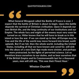 What General Weygand called the Battle of France is over. I expect that the battle of Britain is about to begin. Upon this battle depends the survival of Christian civilisation. Upon it depends our own British life, and the long continuity of our institutions and our Empire. The whole fury and might of the enemy must very soon be turned on us. Hitler knows that he will have to break us in this island or lose the war. If we can stand up to him, all Europe may be free and the life of the world may move forward into broad, sunlit uplands. But if we fail, then the whole world, including the United States, including all that we have known and cared for, will sink into the abyss of a new Dark Age made more sinister, and perhaps more protracted, by the lights of perverted science. Let us therefore brace ourselves to our duties, and so bear ourselves that if the British Empire and its Commonwealth last for a thousand years, men will still say, ‘This was their Finest Hour.’