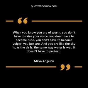 When you know you are of worth, you don’t have to raise your voice, you don’t have to become rude, you don’t have to become vulgar; you just are. And you are like the sky is, as the air is, the same way water is wet. It doesn’t have to protest.