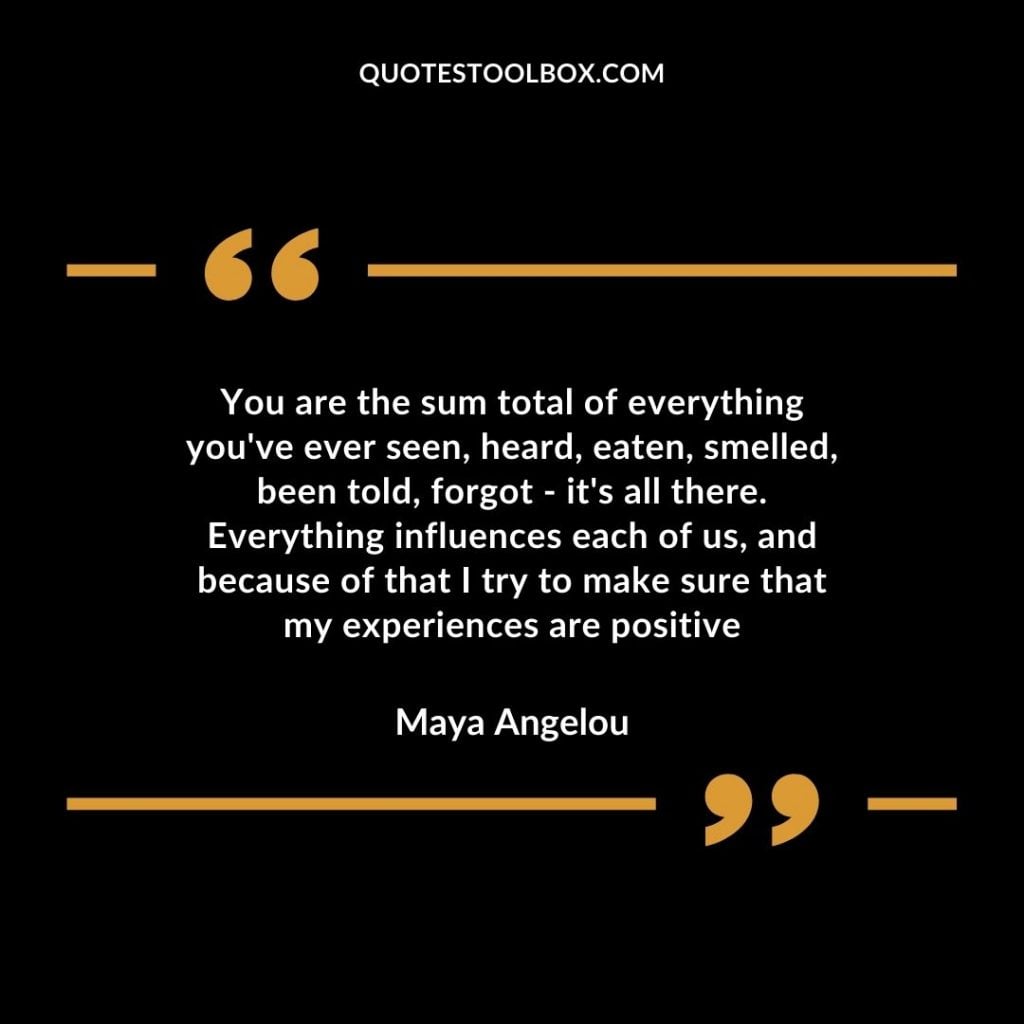 You are the sum total of everything you’ve ever seen, heard, eaten, smelled, been told, forgot – it’s all there. Everything influences each of us, and because of that, I try to make sure that my experiences are positive