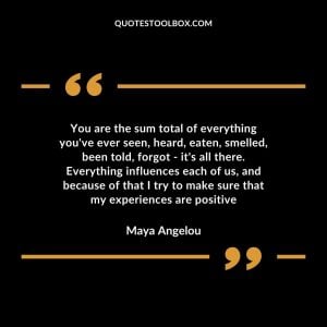 You are the sum total of everything you’ve ever seen, heard, eaten, smelled, been told, forgot – it’s all there. Everything influences each of us, and because of that, I try to make sure that my experiences are positive