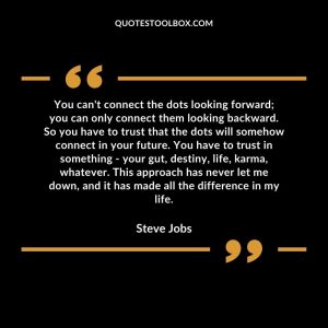 You can't connect the dots looking forward; you can only connect them looking backward. So you have to trust that the dots will somehow connect in your future. You have to trust in something - your gut, destiny, life, karma, whatever. This approach has never let me down, and it has made all the difference in my life.