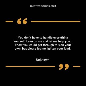 You don't have to handle everything yourself. Lean on me and let me help you. I know you could get through this on your own, but please let me lighten your load.