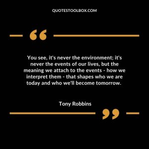 You see, it's never the environment; it's never the events of our lives, but the meaning we attach to the events - how we interpret them - that shapes who we are today and who we'll become tomorrow.