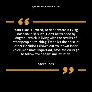 Your time is limited, so don't waste it living someone else's life. Don't be trapped by dogma - which is living with the results of other people's thinking.