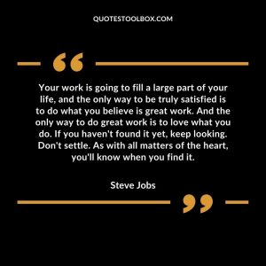 Your work is going to fill a large part of your life, and the only way to be truly satisfied is to do what you believe is great work. And the only way to do great work is to love what you do. If you haven't found it yet, keep looking. Don't settle. As with all matters of the heart, you'll know when you find it.