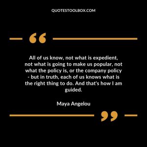 All of us know, not what is expedient, not what is going to make us popular, not what the policy is, or the company policy – but in truth, each of us knows what is the right thing to do. And that’s how I am guided