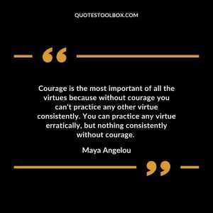 Courage is the most important of all the virtues because without courage you can't practice any other virtue consistently. You can practice any virtue erratically, but nothing consistently without courage. Maya Angelou