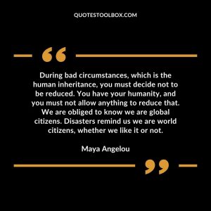 During bad circumstances, which is the human inheritance, you must decide not to be reduced. You have your humanity, and you must not allow anything to reduce that. We are obliged to know we are global citizens. Disasters remind us we are world citizens, whether we like it or not.