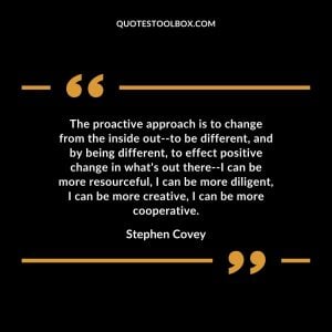 The proactive approach is to change from the inside out–to be different, and by being different, to effect positive change in what’s out there–I can be more resourceful, I can be more diligent, I can be more creative, I can be more cooperative