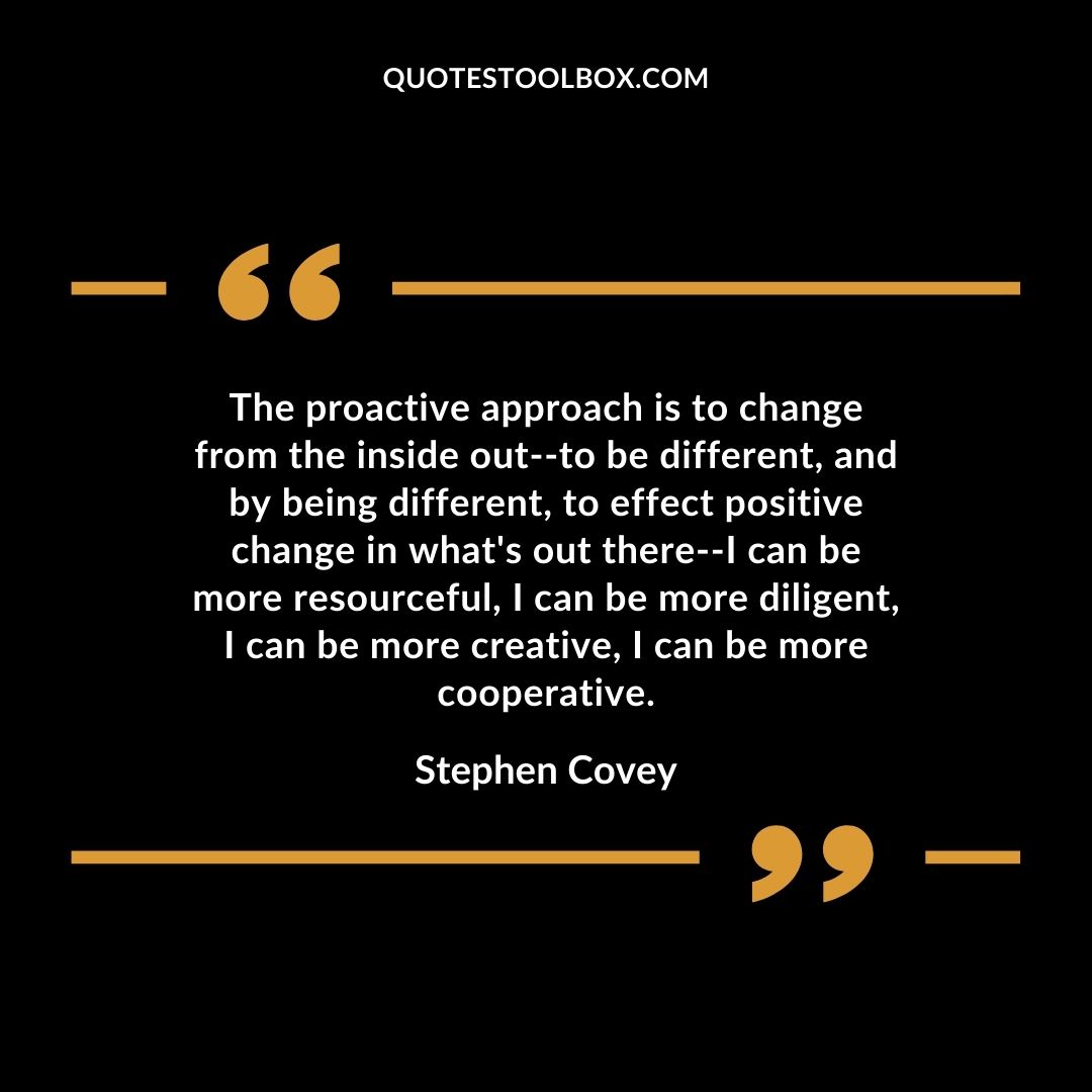 The proactive approach is to change from the inside out–to be different, and by being different, to effect positive change in what’s out there–I can be more resourceful, I can be more diligent, I can be more creative, I can be more cooperative