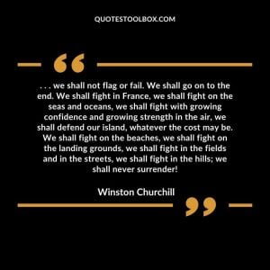 . . . we shall not flag or fail. We shall go on to the end. We shall fight in France, we shall fight on the seas and oceans, we shall fight with growing confidence and growing strength in the air, we shall defend our island, whatever the cost may be. We shall fight on the beaches, we shall fight on the landing grounds, we shall fight in the fields and in the streets, we shall fight in the hills; we shall never surrender!