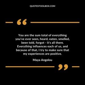 You are the sum total of everything you've ever seen, heard, eaten, smelled, been told, forgot - it's all there. Everything influences each of us, and because of that, I try to make sure that my experiences are positive.