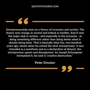 Entrepreneurship rests on a theory of economy and society. The theory sees change as normal and indeed as healthy. And it sees the major task in society - and especially in the economy - as doing something different rather than doing better what is already being done. That is basically what Say, two hundred years ago, meant when he coined the term entrepreneur. It was intended as a manifesto and as a declaration of dissent: the entrepreneur upsets and disorganizes. As Joseph Schumpeter formulated it, his task is 'creative destruction.'