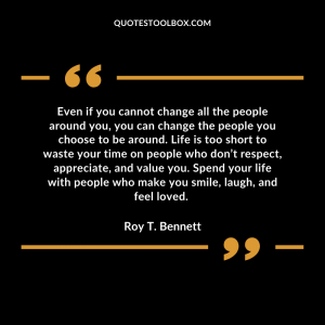 Even if you cannot change all the people around you, you can change the people you choose to be around. Life is too short to waste your time on people who don’t respect, appreciate, and value you. Spend your life with people who make you smile, laugh, and feel loved.
