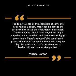 I built my talents on the shoulders of someone else's talent. But how many people lighted the path for me? That’s the evolution of basketball. There’s no way I could have played the way I played if I didn’t watch David Thompson and guys prior to me. There’s no way Kobe could have played the way he’s played without watching me play. So, you know, that’s the evolution of basketball. You cannot change that.