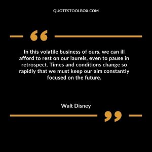In this volatile business of ours, we can ill afford to rest on our laurels, even to pause in retrospect. Times and conditions change so rapidly that we must keep our aim constantly focused on the future Walt Disney Quotes