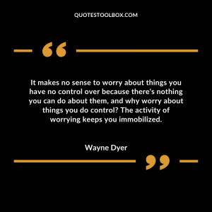 It makes no sense to worry about things you have no control over because there's nothing you can do about them, and why worry about things you do control? The activity of worrying keeps you immobilized.