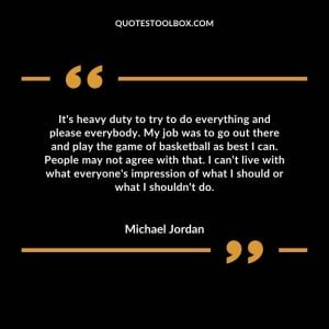 It's heavy duty to try to do everything and please everybody. My job was to go out there and play the game of basketball as best I can. People may not agree with that. I can’t live with what everyone's impression of what I should or what I shouldn't do.