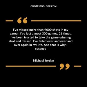 I've missed more than 9000 shots in my career. I've lost almost 300 games. 26 times, I've been trusted to take the game-winning shot and missed. I've failed over and over and over again in my life. And that is why I succeed