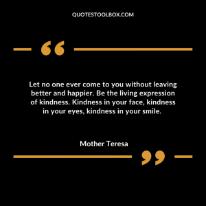 Let no one ever come to you without leaving better and happier. Be the living expression of kindness.  Kindness in your face, kindness in your eyes, kindness in your smile. 