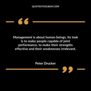 Management is about human beings. Its task is to make people capable of joint performance, to make their strengths effective and their weaknesses irrelevant.